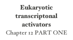 Eukaryotic transcriptonal activators
Chapter 12 PART ONE