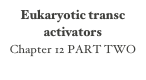 Eukaryotic transc activators
Chapter 12 PART TWO